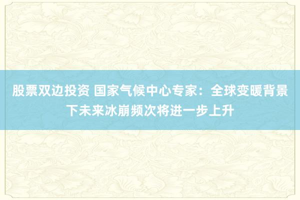 股票双边投资 国家气候中心专家：全球变暖背景下未来冰崩频次将进一步上升