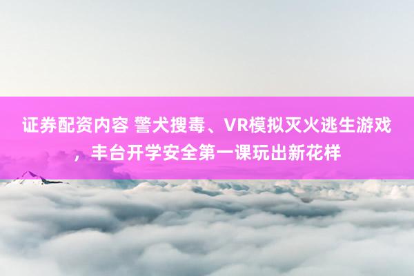 证券配资内容 警犬搜毒、VR模拟灭火逃生游戏，丰台开学安全第一课玩出新花样