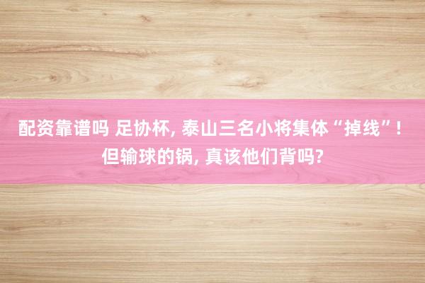 配资靠谱吗 足协杯, 泰山三名小将集体“掉线”! 但输球的锅, 真该他们背吗?