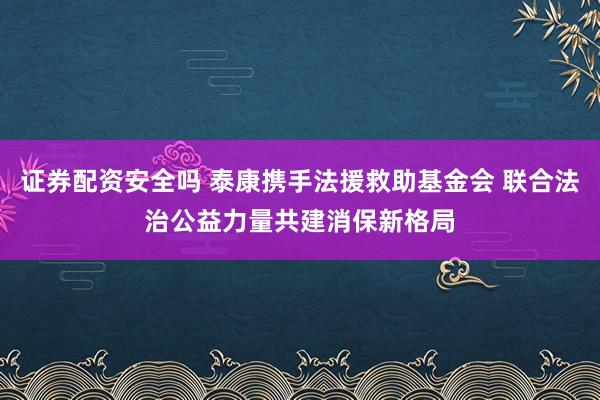 证券配资安全吗 泰康携手法援救助基金会 联合法治公益力量共建消保新格局