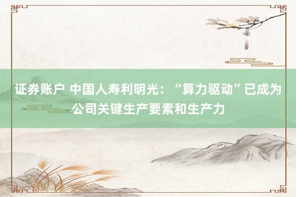 证券账户 中国人寿利明光：“算力驱动”已成为公司关键生产要素和生产力