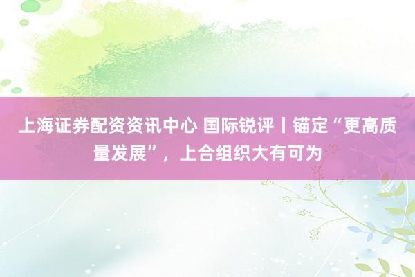 上海证券配资资讯中心 国际锐评丨锚定“更高质量发展”，上合组织大有可为