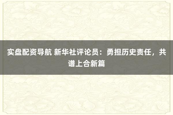 实盘配资导航 新华社评论员：勇担历史责任，共谱上合新篇