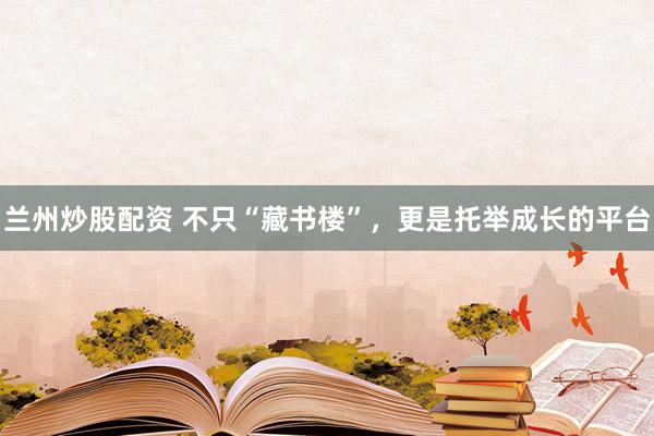 兰州炒股配资 不只“藏书楼”，更是托举成长的平台