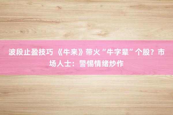 波段止盈技巧 《牛来》带火“牛字辈”个股？市场人士：警惕情绪炒作