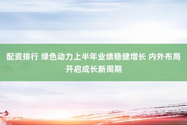 配资排行 绿色动力上半年业绩稳健增长 内外布局开启成长新周期