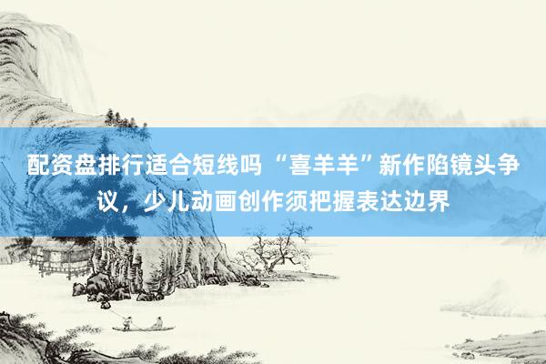 配资盘排行适合短线吗 “喜羊羊”新作陷镜头争议，少儿动画创作须把握表达边界