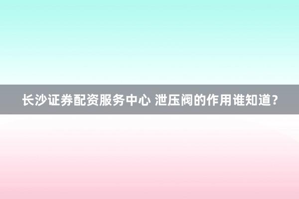 长沙证券配资服务中心 泄压阀的作用谁知道？