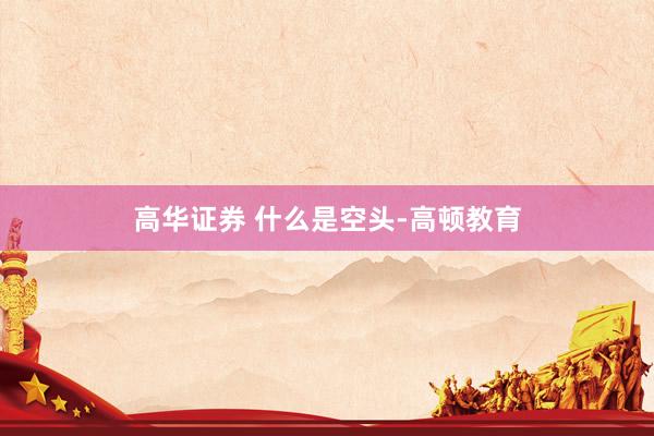 高华证券 什么是空头-高顿教育