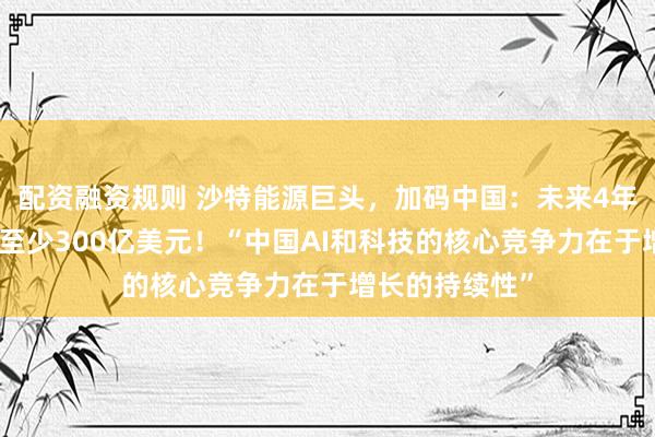配资融资规则 沙特能源巨头，加码中国：未来4年内在中国投资至少300亿美元！“中国AI和科技的核心竞争力在于增长的持续性”