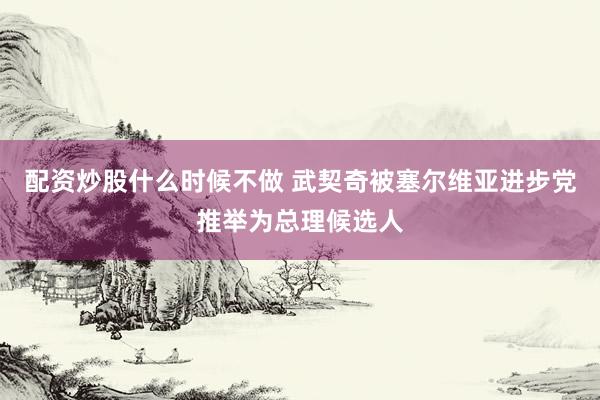 配资炒股什么时候不做 武契奇被塞尔维亚进步党推举为总理候选人