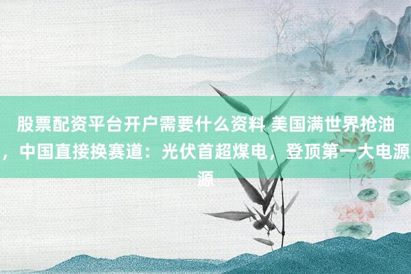 股票配资平台开户需要什么资料 美国满世界抢油，中国直接换赛道：光伏首超煤电，登顶第一大电源