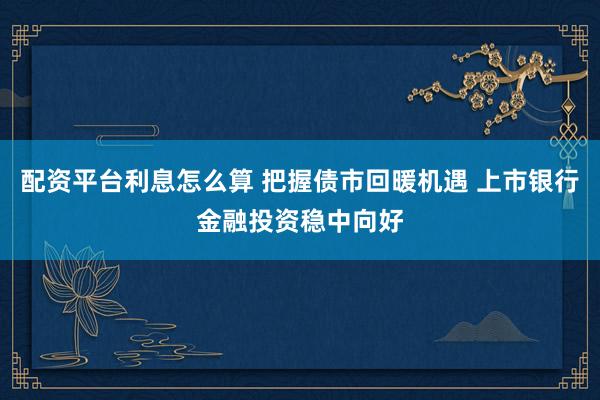 配资平台利息怎么算 把握债市回暖机遇 上市银行金融投资稳中向好
