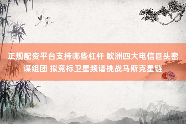 正规配资平台支持哪些杠杆 欧洲四大电信巨头密谋组团 拟竞标卫星频谱挑战马斯克星链