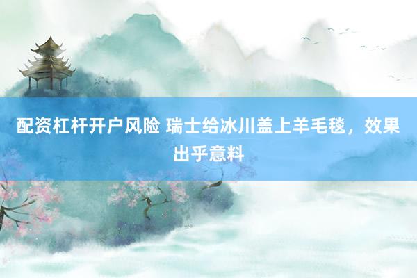 配资杠杆开户风险 瑞士给冰川盖上羊毛毯，效果出乎意料
