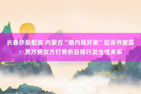 长春炒股配资 内蒙古“婚内强奸案”起诉书披露:男方将女方打骨折后强行发生性关系