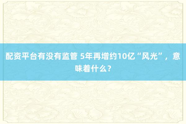 配资平台有没有监管 5年再增约10亿“风光”，意味着什么？