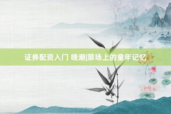 证券配资入门 晚潮|箳场上的童年记忆