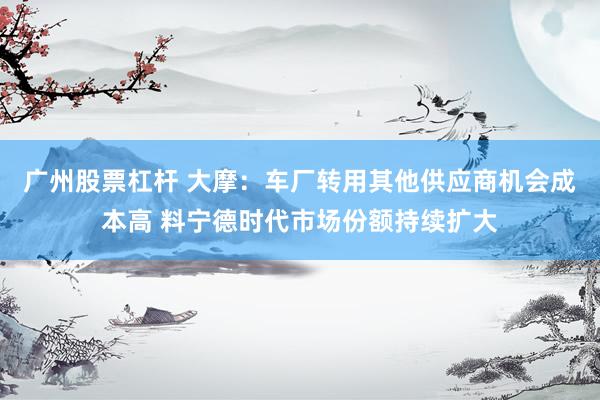 广州股票杠杆 大摩：车厂转用其他供应商机会成本高 料宁德时代市场份额持续扩大