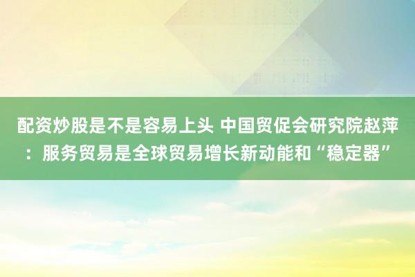 配资炒股是不是容易上头 中国贸促会研究院赵萍：服务贸易是全球贸易增长新动能和“稳定器”