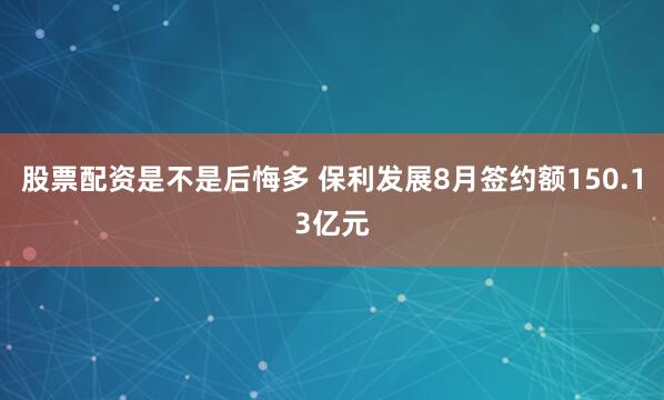 股票配资是不是后悔多 保利发展8月签约额150.13亿元