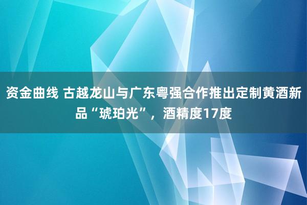 资金曲线 古越龙山与广东粤强合作推出定制黄酒新品“琥珀光”，酒精度17度