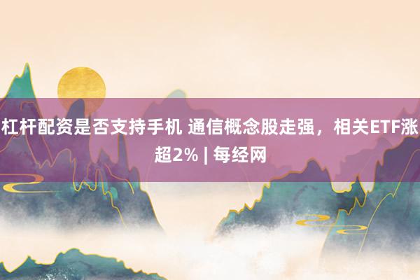 杠杆配资是否支持手机 通信概念股走强，相关ETF涨超2% | 每经网