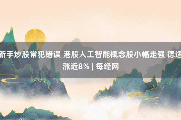 新手炒股常犯错误 港股人工智能概念股小幅走强 德适涨近8% | 每经网