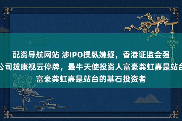 配资导航网站 涉IPO操纵嫌疑,香港证监会强制眼科创新药公司拨康视云停牌,最牛天使投资人富豪龚虹嘉是站台的基石投资者