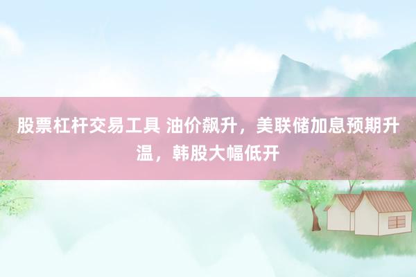 股票杠杆交易工具 油价飙升，美联储加息预期升温，韩股大幅低开