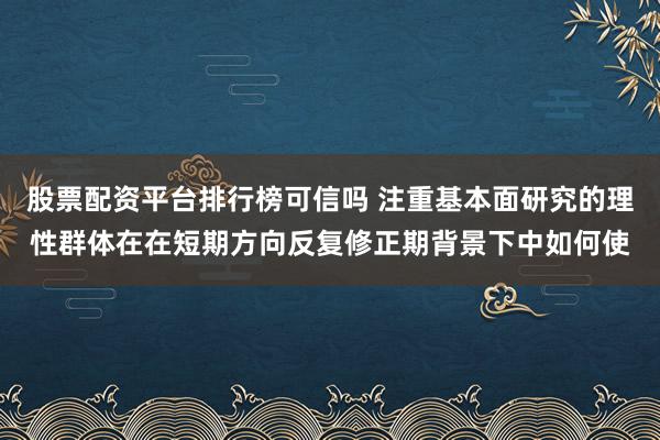 股票配资平台排行榜可信吗 注重基本面研究的理性群体在在短期方向反复修正期背景下中如何使