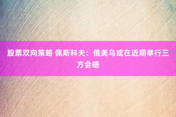 股票双向策略 佩斯科夫：俄美乌或在近期举行三方会晤