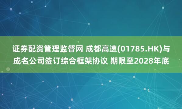 证券配资管理监督网 成都高速(01785.HK)与成名公司签订综合框架协议 期限至2028年底