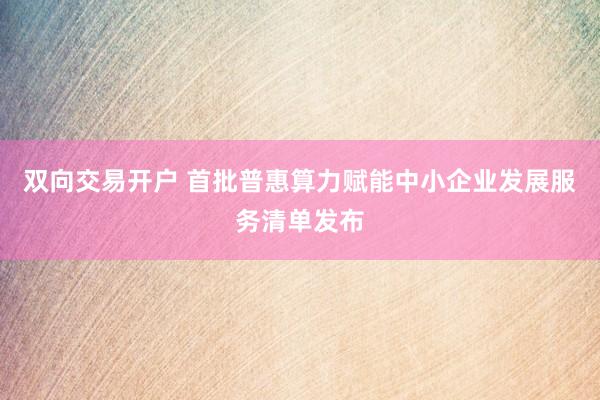 双向交易开户 首批普惠算力赋能中小企业发展服务清单发布