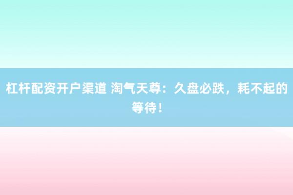 杠杆配资开户渠道 淘气天尊：久盘必跌，耗不起的等待！