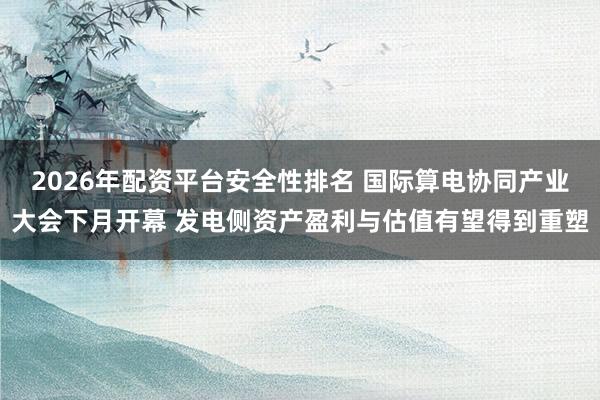 2026年配资平台安全性排名 国际算电协同产业大会下月开幕 发电侧资产盈利与估值有望得到重塑