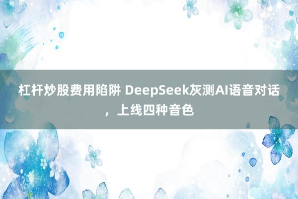 杠杆炒股费用陷阱 DeepSeek灰测AI语音对话，上线四种音色
