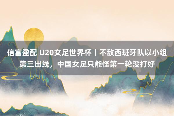 信富盈配 U20女足世界杯|不敌西班牙队以小组第三出线,中国女足只能怪第一轮没打好