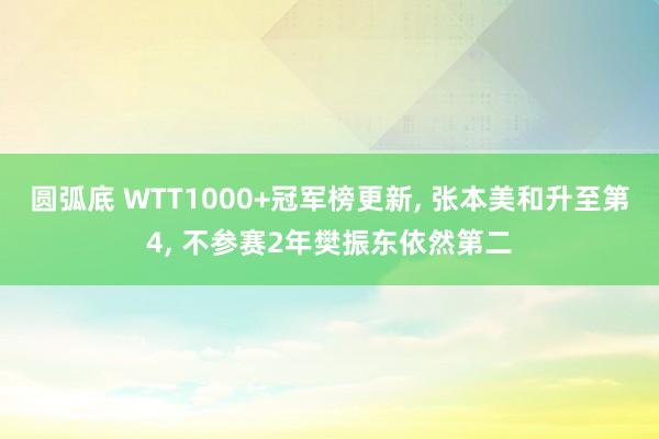 圆弧底 WTT1000+冠军榜更新, 张本美和升至第4, 不参赛2年樊振东依然第二