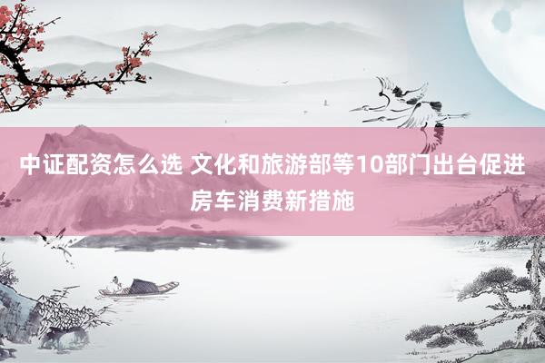 中证配资怎么选 文化和旅游部等10部门出台促进房车消费新措施