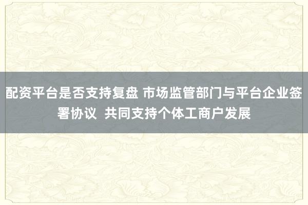 配资平台是否支持复盘 市场监管部门与平台企业签署协议  共同支持个体工商户发展