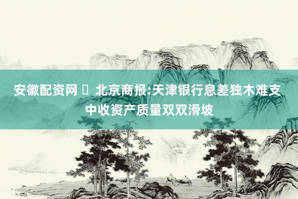 安徽配资网 ​北京商报:天津银行息差独木难支 中收资产质量双双滑坡