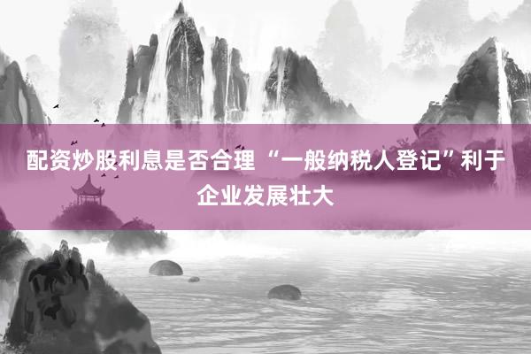 配资炒股利息是否合理 “一般纳税人登记”利于企业发展壮大
