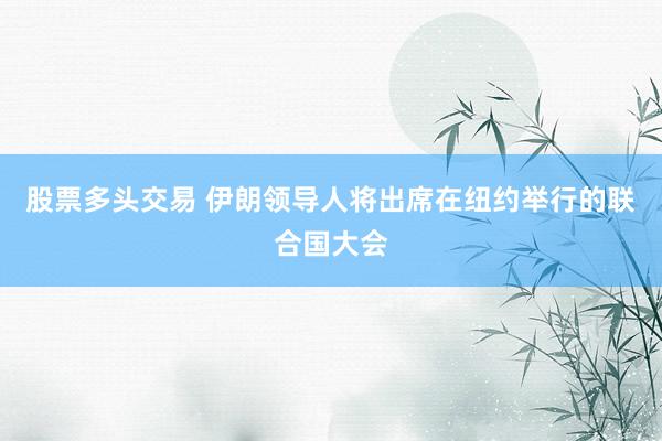 股票多头交易 伊朗领导人将出席在纽约举行的联合国大会
