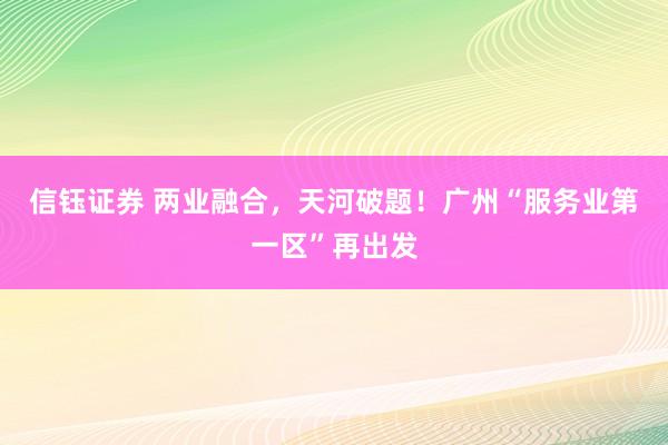 信钰证券 两业融合，天河破题！广州“服务业第一区”再出发