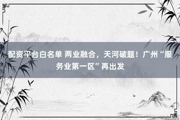 配资平台白名单 两业融合，天河破题！广州“服务业第一区”再出发