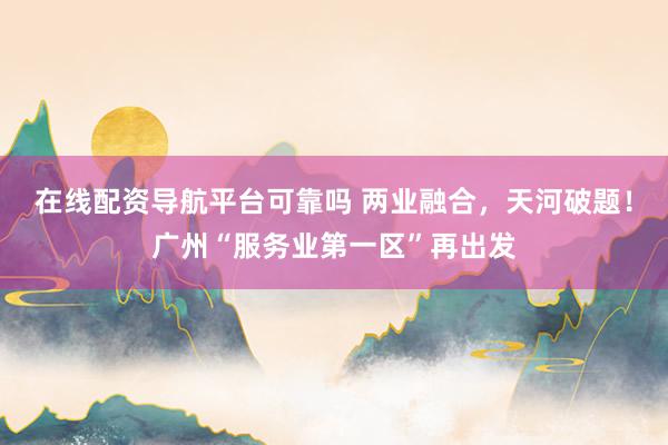 在线配资导航平台可靠吗 两业融合，天河破题！广州“服务业第一区”再出发