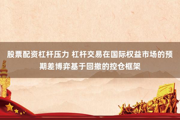 股票配资杠杆压力 杠杆交易在国际权益市场的预期差博弈基于回撤的控仓框架