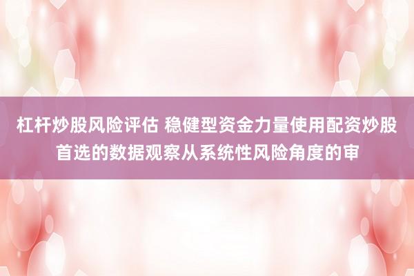 杠杆炒股风险评估 稳健型资金力量使用配资炒股首选的数据观察从系统性风险角度的审