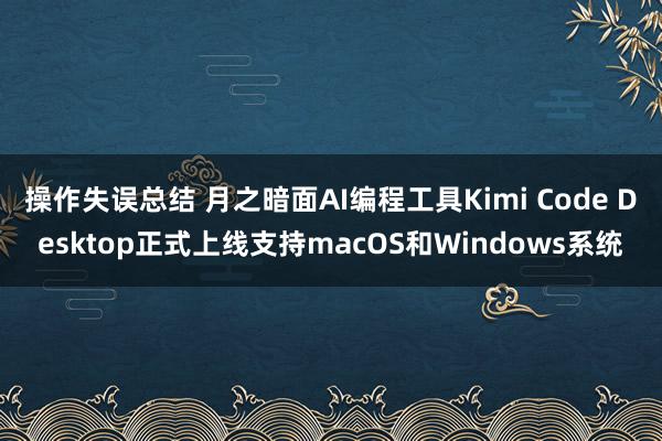 操作失误总结 月之暗面AI编程工具Kimi Code Desktop正式上线支持macOS和Windows系统
